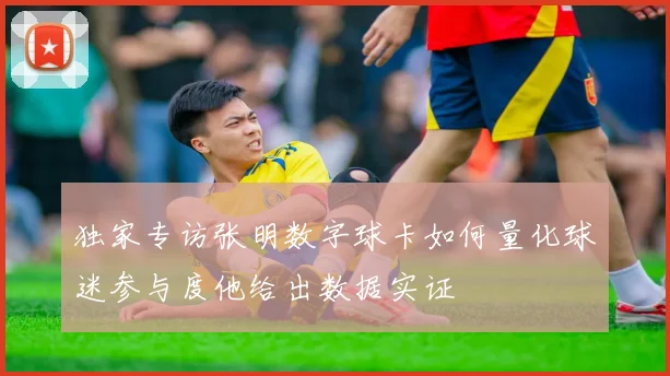 独家专访张明数字球卡如何量化球迷参与度他给出数据实证