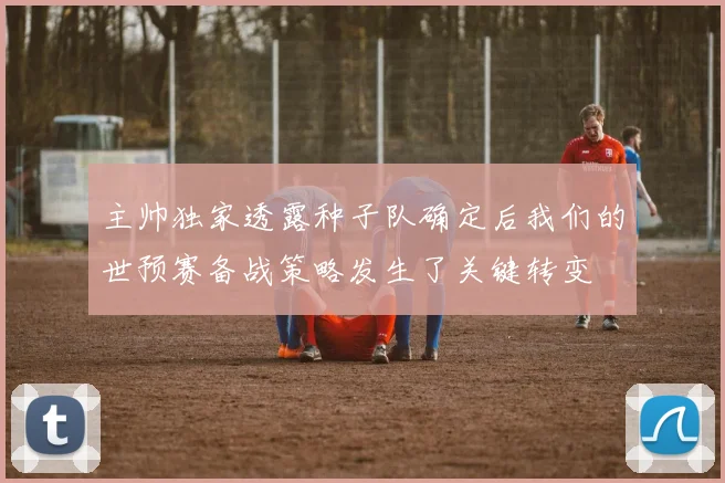 主帅独家透露种子队确定后我们的世预赛备战策略发生了关键转变